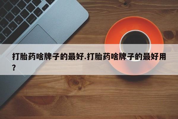 流产药购买微信打胎药啥牌子的最好.打胎药啥牌子的最好用？