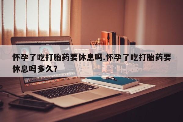 流产药购买微信怀孕了吃打胎药要休息吗.怀孕了吃打胎药要休息吗多久？