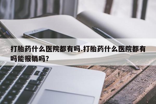 流产药购买微信打胎药什么医院都有吗.打胎药什么医院都有吗能报销吗？