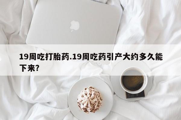 流产药购买微信19周吃打胎药.19周吃药引产大约多久能下来？