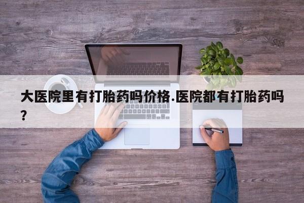 流产药购买微信大医院里有打胎药吗价格.医院都有打胎药吗？