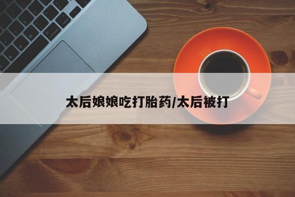 流产药购买微信太后娘娘吃打胎药/太后被打