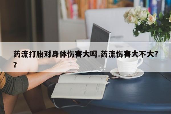 流产药购买微信药流打胎对身体伤害大吗.药流伤害大不大?？