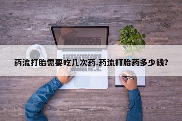 流产药购买微信药流打胎需要吃几次药.药流打胎药多少钱？