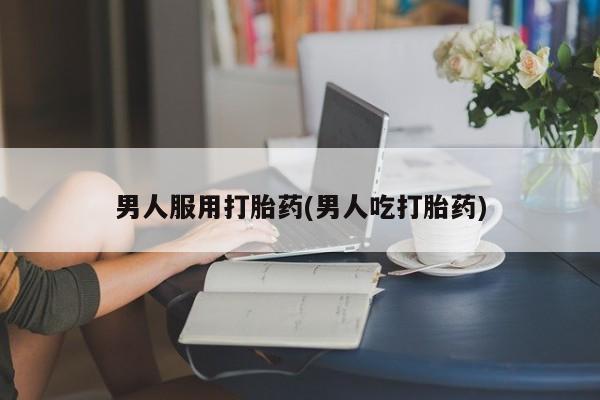 流产药购买微信男人服用打胎药(男人吃打胎药)