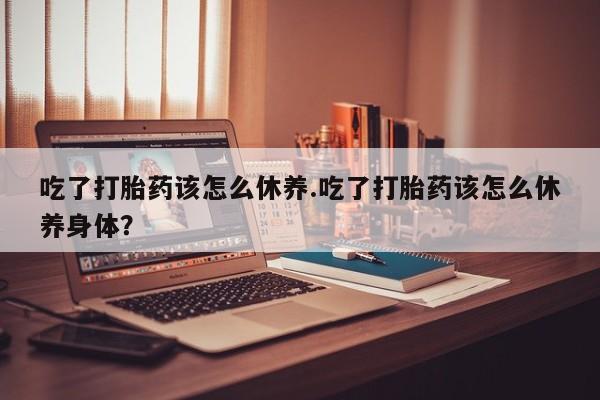 流产药购买微信吃了打胎药该怎么休养.吃了打胎药该怎么休养身体？