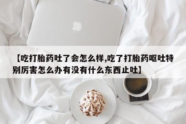 流产药购买微信【吃打胎药吐了会怎么样,吃了打胎药呕吐特别厉害怎么办有没有什么东西止吐】
