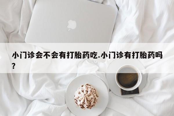 流产药购买微信小门诊会不会有打胎药吃.小门诊有打胎药吗？