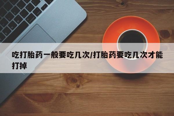 流产药购买微信吃打胎药一般要吃几次/打胎药要吃几次才能打掉