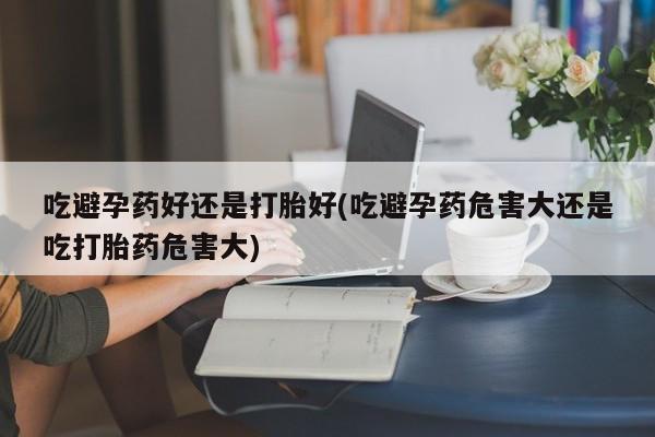 流产药购买微信吃避孕药好还是打胎好(吃避孕药危害大还是吃打胎药危害大)