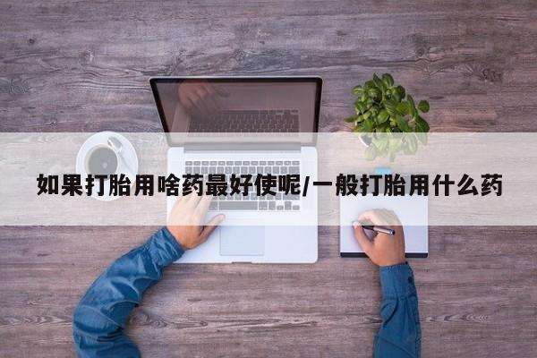 流产药购买微信如果打胎用啥药最好使呢/一般打胎用什么药