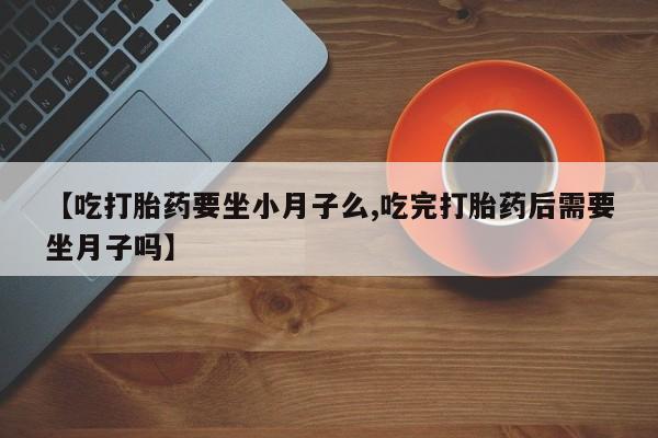 流产药购买微信【吃打胎药要坐小月子么,吃完打胎药后需要坐月子吗】