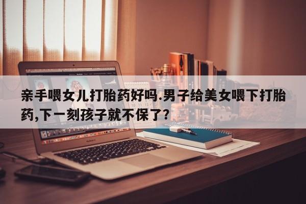 流产药购买微信亲手喂女儿打胎药好吗.男子给美女喂下打胎药,下一刻孩子就不保了？