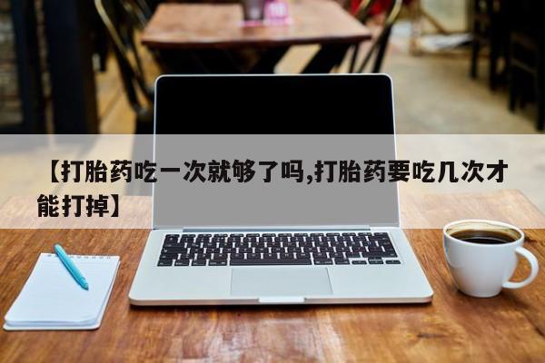 流产药购买微信【打胎药吃一次就够了吗,打胎药要吃几次才能打掉】