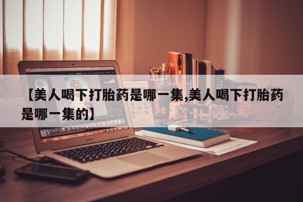 流产药购买微信【美人喝下打胎药是哪一集,美人喝下打胎药是哪一集的】