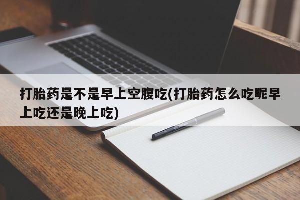 流产药购买微信打胎药是不是早上空腹吃(打胎药怎么吃呢早上吃还是晚上吃)