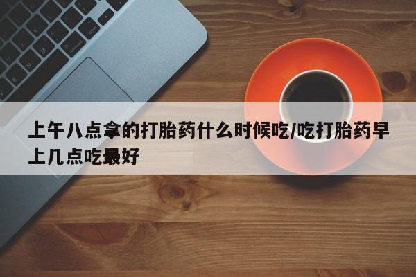 流产药购买微信上午八点拿的打胎药什么时候吃/吃打胎药早上几点吃最好
