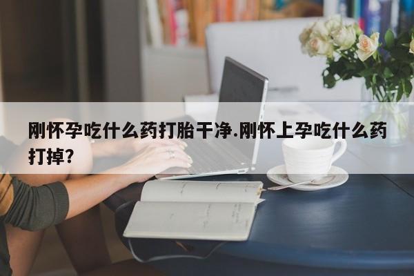 流产药购买微信刚怀孕吃什么药打胎干净.刚怀上孕吃什么药打掉？