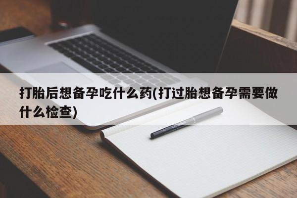 流产药购买微信打胎后想备孕吃什么药(打过胎想备孕需要做什么检查)
