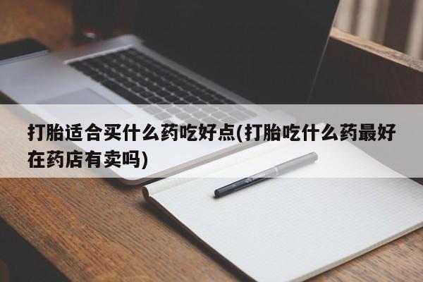 流产药购买微信打胎适合买什么药吃好点(打胎吃什么药最好在药店有卖吗)