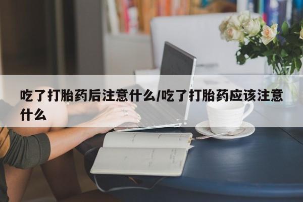 流产药购买微信吃了打胎药后注意什么/吃了打胎药应该注意什么