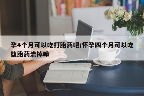流产药购买微信孕4个月可以吃打胎药吧/怀孕四个月可以吃堕胎药流掉嘛