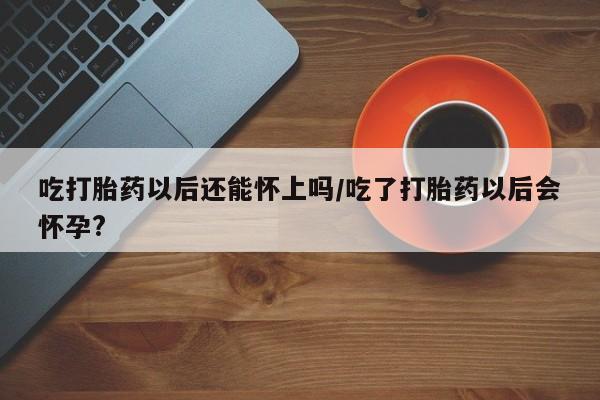 流产药购买微信吃打胎药以后还能怀上吗/吃了打胎药以后会怀孕?
