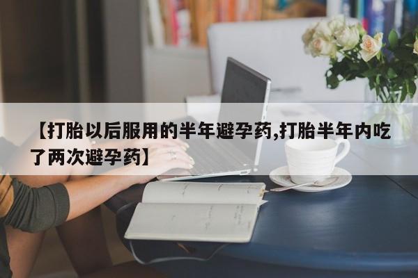 流产药购买微信【打胎以后服用的半年避孕药,打胎半年内吃了两次避孕药】