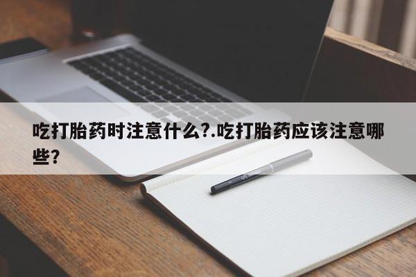 流产药购买微信吃打胎药时注意什么?.吃打胎药应该注意哪些?