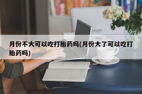 流产药购买微信月份不大可以吃打胎药吗(月份大了可以吃打胎药吗)