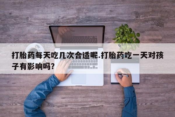 流产药购买微信打胎药每天吃几次合适呢.打胎药吃一天对孩子有影响吗？